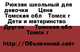 Рюкзак школьный для девочки.  › Цена ­ 1 000 - Томская обл., Томск г. Дети и материнство » Другое   . Томская обл.,Томск г.